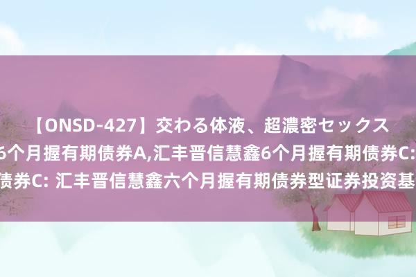 【ONSD-427】交わる体液、超濃密セックス4時間 汇丰晋信慧鑫6个月握有期债券A，汇丰晋信慧鑫6个月握有期债券C: 汇丰晋信慧鑫六个月握有期债券型证券投资基金基金司理变更公告