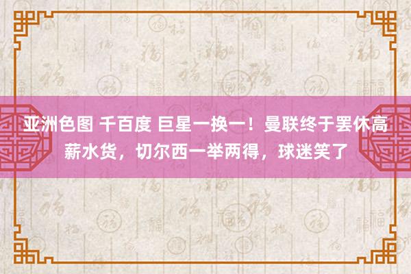 亚洲色图 千百度 巨星一换一！曼联终于罢休高薪水货，切尔西一举两得，球迷笑了