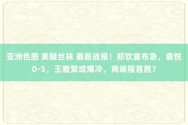 亚洲色图 美腿丝袜 最新战报！郑钦宣布急，袁悦0-5，王雅繁或爆冷，商竣程首胜？