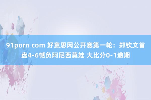 91porn com 好意思网公开赛第一轮：郑钦文首盘4-6憾负阿尼西莫娃 大比分0-1逾期