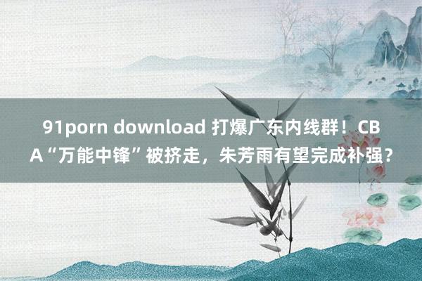 91porn download 打爆广东内线群！CBA“万能中锋”被挤走，朱芳雨有望完成补强？