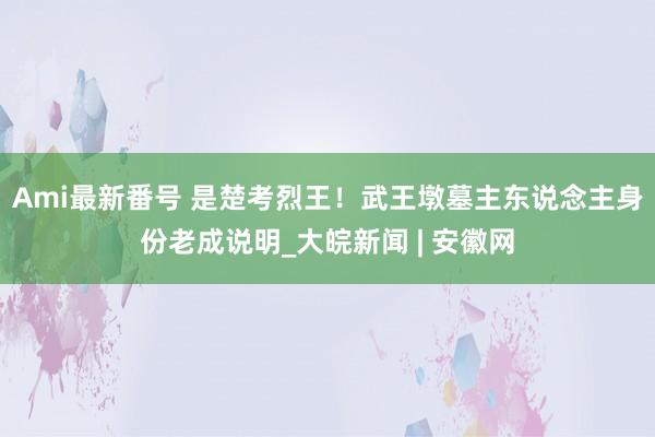 Ami最新番号 是楚考烈王！武王墩墓主东说念主身份老成说明_大皖新闻 | 安徽网