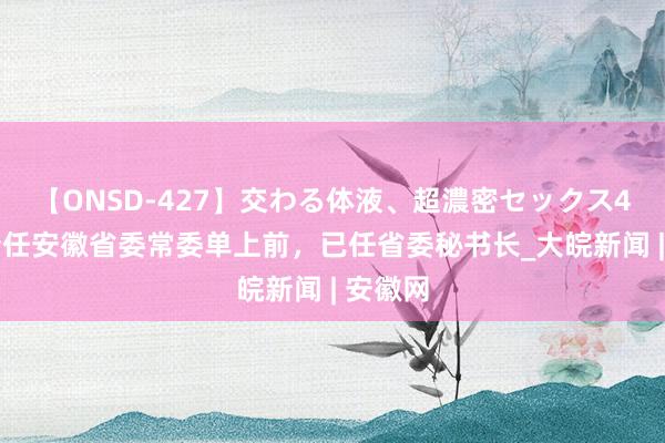 【ONSD-427】交わる体液、超濃密セックス4時間 新任安徽省委常委单上前，已任省委秘书长_大皖新闻 | 安徽网