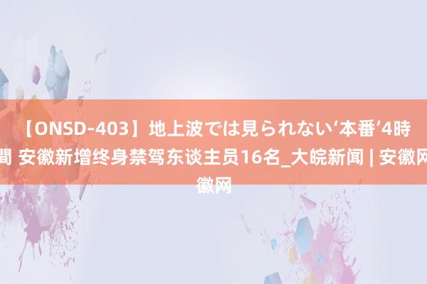 【ONSD-403】地上波では見られない‘本番’4時間 安徽新增终身禁驾东谈主员16名_大皖新闻 | 安徽网