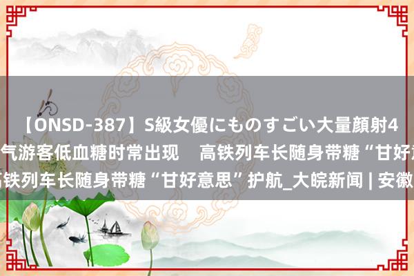 【ONSD-387】S級女優にものすごい大量顔射4時間 “加长版”高温天气游客低血糖时常出现    高铁列车长随身带糖“甘好意思”护航_大皖新闻 | 安徽网