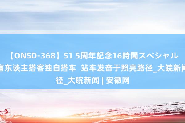 【ONSD-368】S1 5周年記念16時間スペシャル WHITE 盲东谈主搭客独自搭车  站车发奋于照亮路径_大皖新闻 | 安徽网