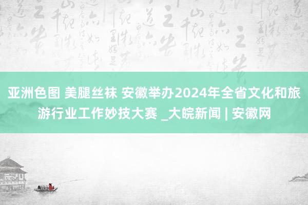 亚洲色图 美腿丝袜 安徽举办2024年全省文化和旅游行业工作妙技大赛 _大皖新闻 | 安徽网