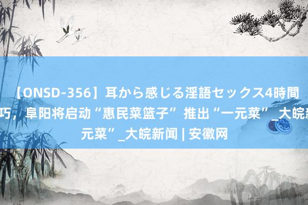 【ONSD-356】耳から感じる淫語セックス4時間 中秋国庆技巧，阜阳将启动“惠民菜篮子” 推出“一元菜”_大皖新闻 | 安徽网