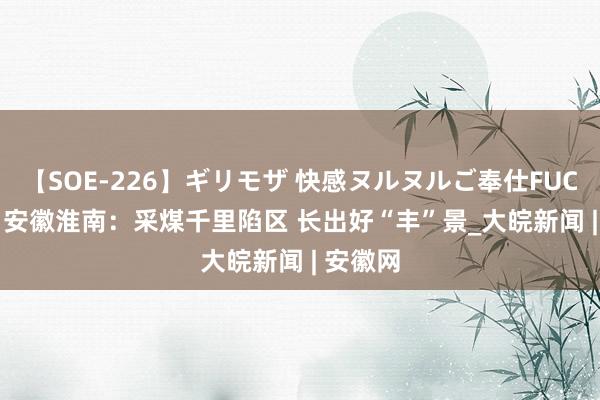 【SOE-226】ギリモザ 快感ヌルヌルご奉仕FUCK Ami 安徽淮南：采煤千里陷区 长出好“丰”景_大皖新闻 | 安徽网