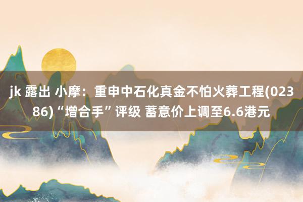 jk 露出 小摩：重申中石化真金不怕火葬工程(02386)“增合手”评级 蓄意价上调至6.6港元