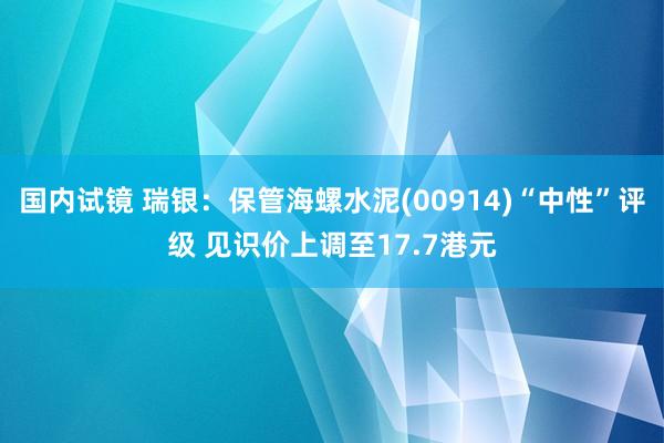 国内试镜 瑞银：保管海螺水泥(00914)“中性”评级 见识价上调至17.7港元