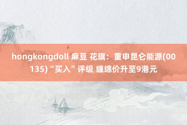 hongkongdoll 麻豆 花旗：重申昆仑能源(00135)“买入”评级 缠绵价升至9港元