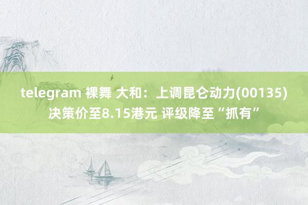 telegram 裸舞 大和：上调昆仑动力(00135)决策价至8.15港元 评级降至“抓有”