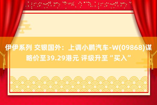 伊伊系列 交银国外：上调小鹏汽车-W(09868)谋略价至39.29港元 评级升至“买入”