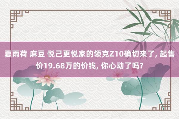 夏雨荷 麻豆 悦己更悦家的领克Z10确切来了, 起售价19.68万的价钱, 你心动了吗?