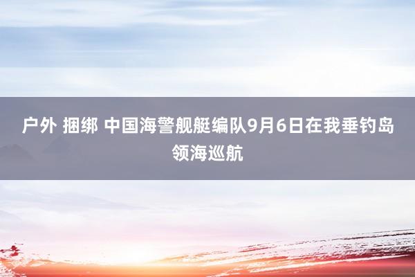 户外 捆绑 中国海警舰艇编队9月6日在我垂钓岛领海巡航