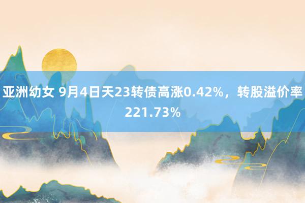 亚洲幼女 9月4日天23转债高涨0.42%，转股溢价率221.73%