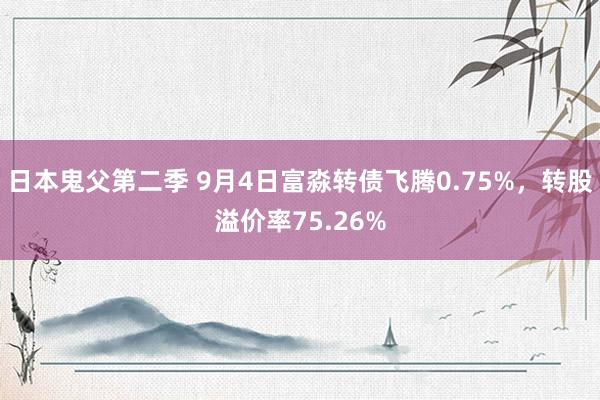 日本鬼父第二季 9月4日富淼转债飞腾0.75%，转股溢价率75.26%