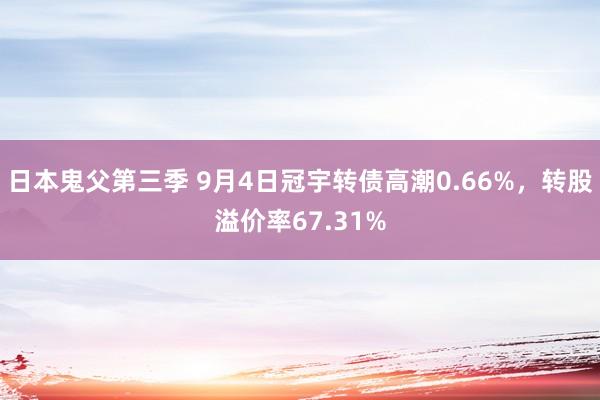 日本鬼父第三季 9月4日冠宇转债高潮0.66%，转股溢价率67.31%