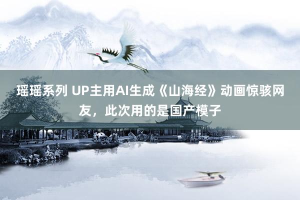 瑶瑶系列 UP主用AI生成《山海经》动画惊骇网友，此次用的是国产模子