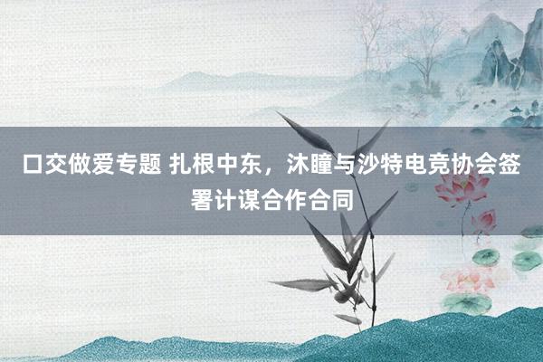 口交做爱专题 扎根中东，沐瞳与沙特电竞协会签署计谋合作合同