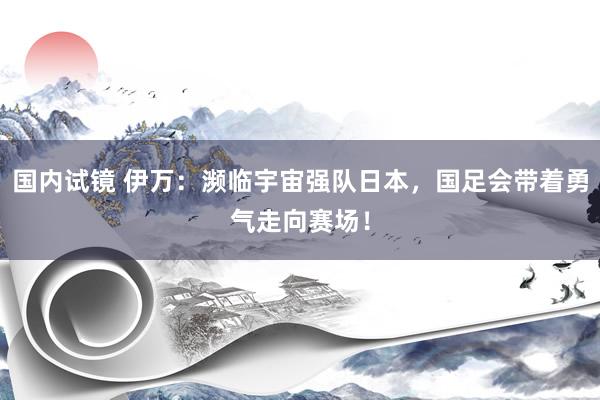 国内试镜 伊万：濒临宇宙强队日本，国足会带着勇气走向赛场！