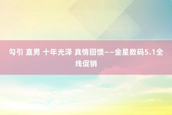 勾引 直男 十年光泽 真情回馈——金星数码5.1全线促销