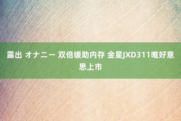 露出 オナニー 双倍缓助内存 金星JXD311唯好意思上市