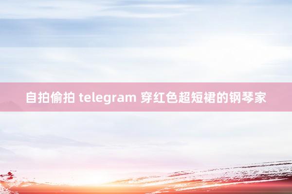 自拍偷拍 telegram 穿红色超短裙的钢琴家