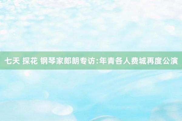 七天 探花 钢琴家郎朗专访﹕年青各人费城再度公演