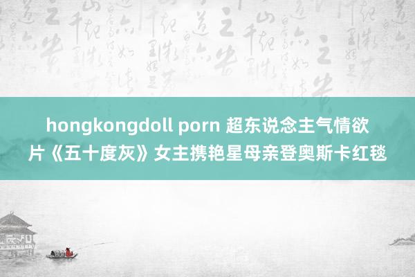 hongkongdoll porn 超东说念主气情欲片《五十度灰》女主携艳星母亲登奥斯卡红毯