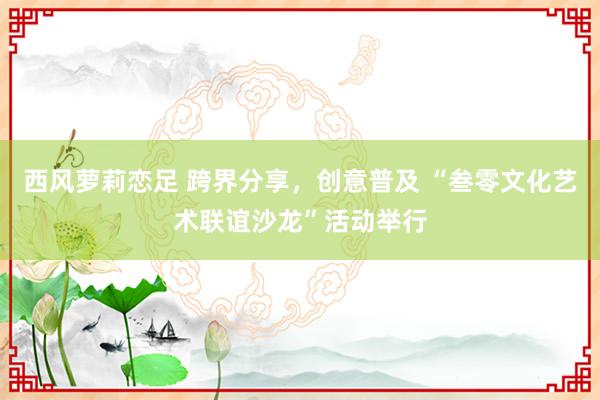 西风萝莉恋足 跨界分享，创意普及 “叁零文化艺术联谊沙龙”活动举行