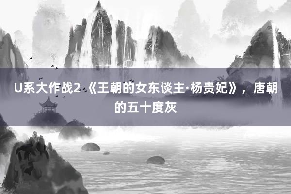 U系大作战2 《王朝的女东谈主·杨贵妃》，唐朝的五十度灰