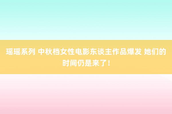 瑶瑶系列 中秋档女性电影东谈主作品爆发 她们的时间仍是来了！