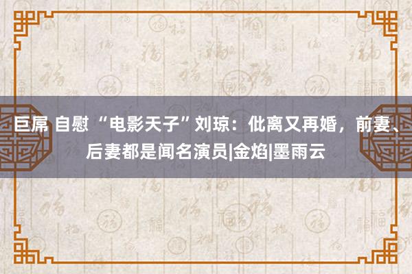 巨屌 自慰 “电影天子”刘琼：仳离又再婚，前妻、后妻都是闻名演员|金焰|墨雨云