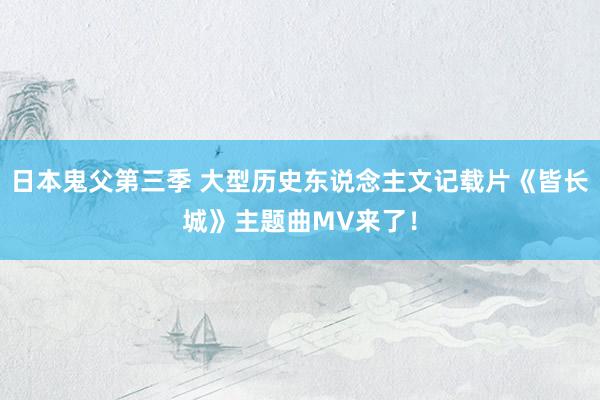 日本鬼父第三季 大型历史东说念主文记载片《皆长城》主题曲MV来了！