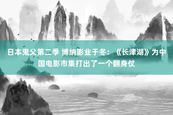 日本鬼父第二季 博纳影业于冬：《长津湖》为中国电影市集打出了一个翻身仗