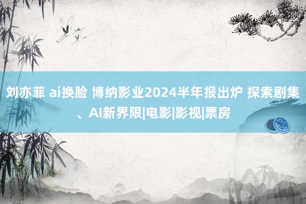 刘亦菲 ai换脸 博纳影业2024半年报出炉 探索剧集、AI新界限|电影|影视|票房