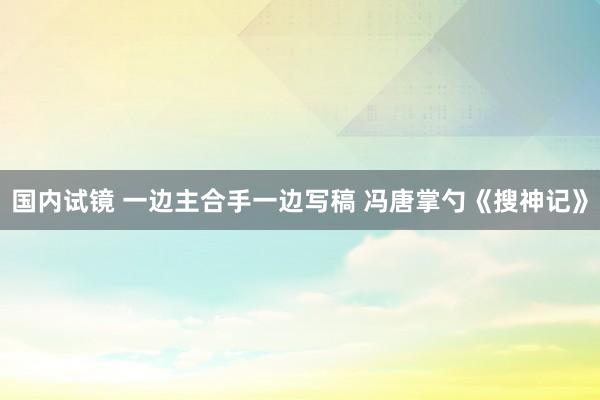 国内试镜 一边主合手一边写稿 冯唐掌勺《搜神记》