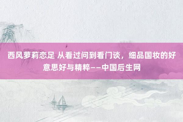 西风萝莉恋足 从看过问到看门谈，细品国妆的好意思好与精粹——中国后生网