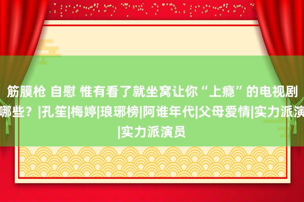 筋膜枪 自慰 惟有看了就坐窝让你“上瘾”的电视剧有哪些？|孔笙|梅婷|琅琊榜|阿谁年代|父母爱情|实力派演员