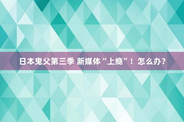 日本鬼父第三季 新媒体“上瘾”！怎么办？