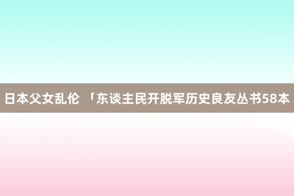 日本父女乱伦 「东谈主民开脱军历史良友丛书58本