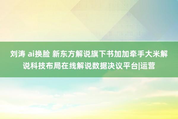 刘涛 ai换脸 新东方解说旗下书加加牵手大米解说科技布局在线解说数据决议平台|运营