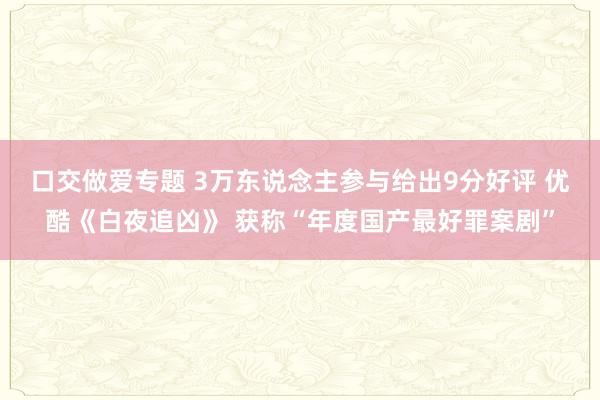 口交做爱专题 3万东说念主参与给出9分好评 优酷《白夜追凶》 获称“年度国产最好罪案剧”