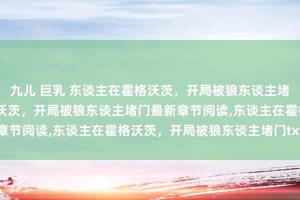 九儿 巨乳 东谈主在霍格沃茨，开局被狼东谈主堵门无弹窗，东谈主在霍格沃茨，开局被狼东谈主堵门最新章节阅读，东谈主在霍格沃茨，开局被狼东谈主堵门txt全集