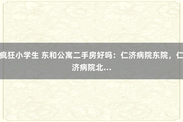 疯狂小学生 东和公寓二手房好吗：仁济病院东院，仁济病院北...