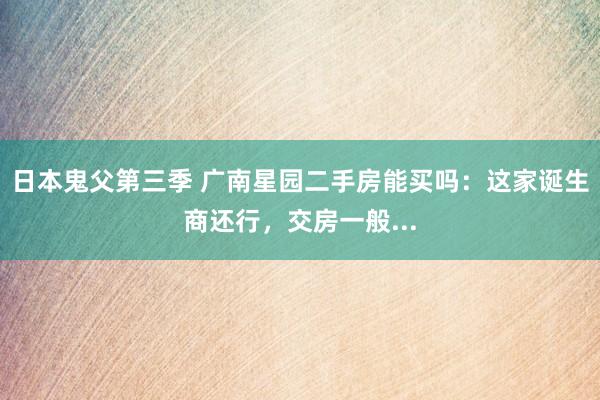 日本鬼父第三季 广南星园二手房能买吗：这家诞生商还行，交房一般...