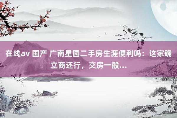 在线av 国产 广南星园二手房生涯便利吗：这家确立商还行，交房一般...