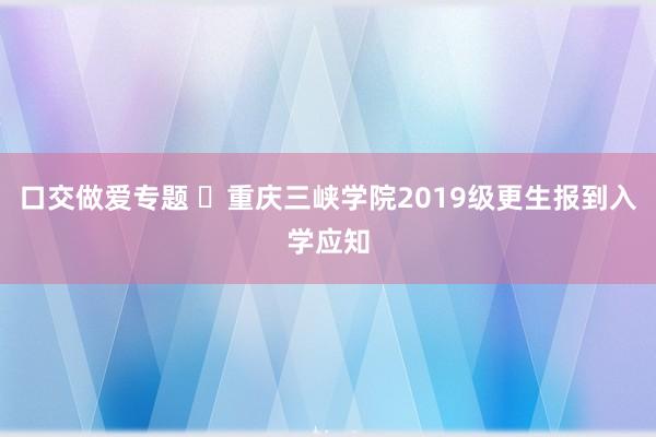 口交做爱专题 ​重庆三峡学院2019级更生报到入学应知